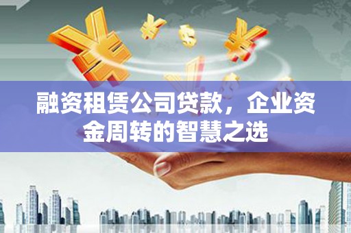 任城融资租赁公司贷款，企业资金周转的智慧之选